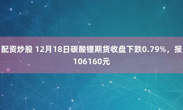 配资炒股 12月18日碳酸锂期货收盘下跌0.79%，报106160元
