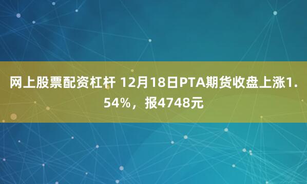 网上股票配资杠杆 12月18日PTA期货收盘上涨1.54%，报4748元