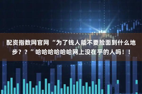 配资指数网官网 “为了钱人能不要脸面到什么地步？？”哈哈哈哈哈哈网上没在乎的人吗！！