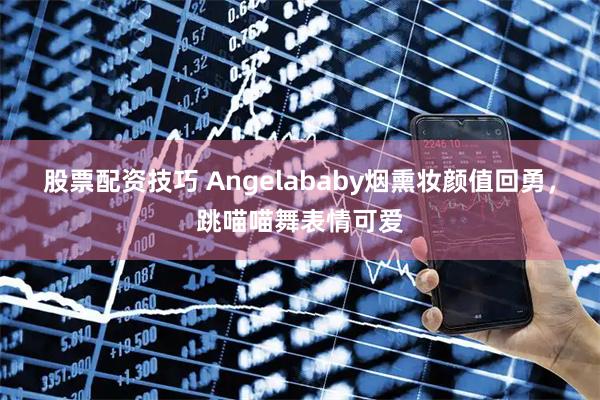 股票配资技巧 Angelababy烟熏妆颜值回勇，跳喵喵舞表情可爱