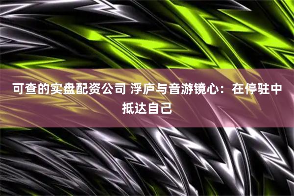 可查的实盘配资公司 浮庐与音游镜心：在停驻中抵达自己