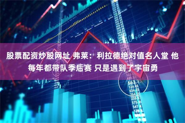 股票配资炒股网址 弗莱：利拉德绝对值名人堂 他每年都带队季后赛 只是遇到了宇宙勇