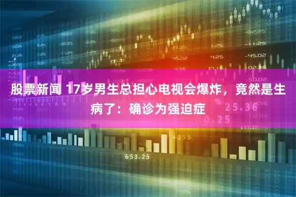 股票新闻 17岁男生总担心电视会爆炸，竟然是生病了：确诊为强迫症