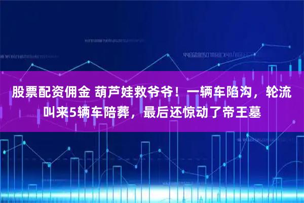 股票配资佣金 葫芦娃救爷爷！一辆车陷沟，轮流叫来5辆车陪葬，最后还惊动了帝王墓