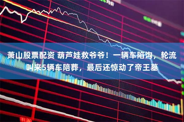 萧山股票配资 葫芦娃救爷爷！一辆车陷沟，轮流叫来5辆车陪葬，最后还惊动了帝王墓