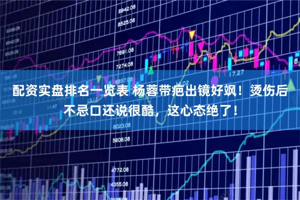 配资实盘排名一览表 杨蓉带疤出镜好飒！烫伤后不忌口还说很酷，这心态绝了！