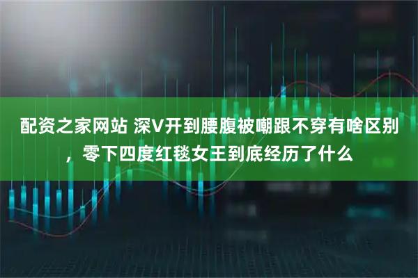配资之家网站 深V开到腰腹被嘲跟不穿有啥区别，零下四度红毯女王到底经历了什么