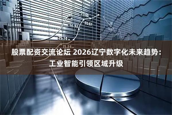 股票配资交流论坛 2026辽宁数字化未来趋势：工业智能引领区域升级