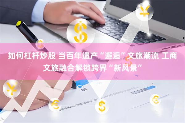 如何杠杆炒股 当百年遗产“邂逅”文旅潮流 工商文旅融合解锁跨界“新风景”