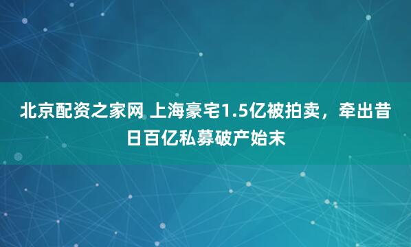 北京配资之家网 上海豪宅1.5亿被拍卖，牵出昔日百亿私募破产始末