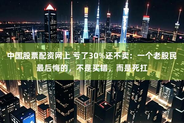 中国股票配资网上 亏了30%还不卖：一个老股民最后悔的，不是买错，而是死扛
