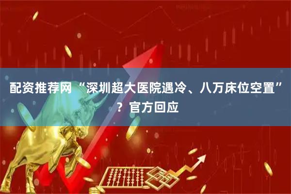 配资推荐网 “深圳超大医院遇冷、八万床位空置” ？官方回应